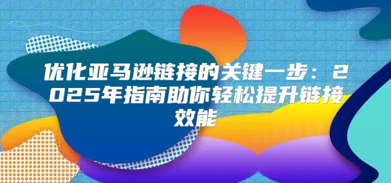 优化亚马逊链接的关键一步：2025年指南助你轻松提升链接效能