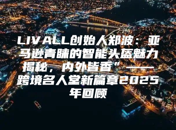 LIVALL创始人郑波：亚马逊青睐的智能头盔魅力揭秘，内外皆香”——跨境名人堂新篇章2025年回顾