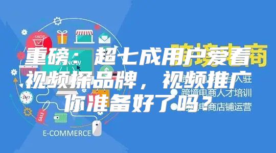重磅：超七成用户爱看视频探品牌，视频推广你准备好了吗？