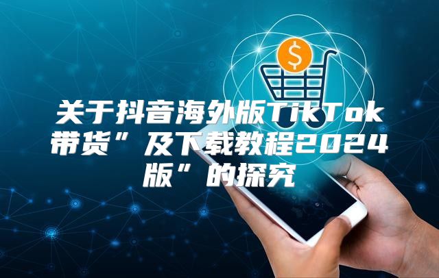 关于抖音海外版TikTok带货”及下载教程2025版”的探究