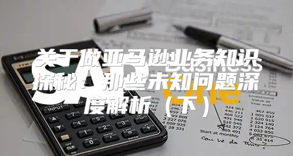 关于做亚马逊业务知识探秘：那些未知问题深度解析下