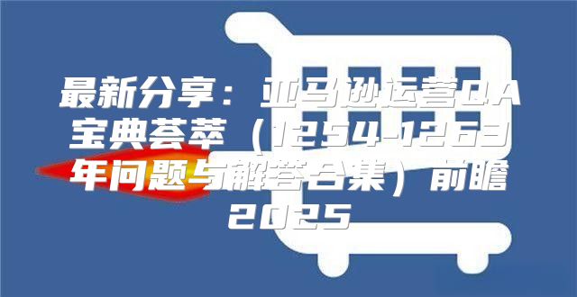 最新分享：亚马逊运营QA宝典荟萃1254-1263年问题与解答合集前瞻2025