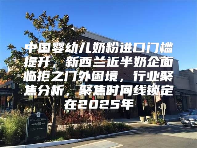 中国婴幼儿奶粉进口门槛提升，新西兰近半奶企面临拒之门外困境，行业聚焦分析，聚焦时间线锁定在2025年