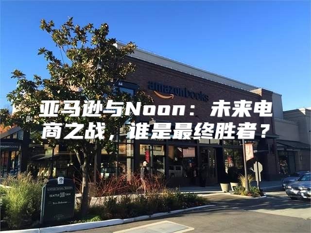 亚马逊与Noon：未来电商之战，谁是最终胜者？