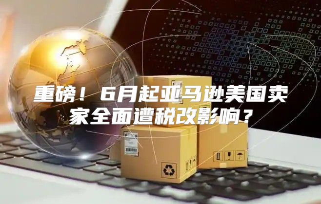 重磅！6月起亚马逊美国卖家全面遭税改影响？