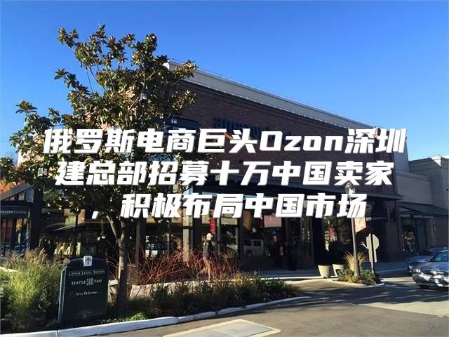 俄罗斯电商巨头Ozon深圳建总部招募十万中国卖家，积极布局中国市场