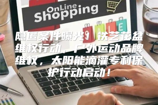 隐匿案件曝光！铁艺花盆维权行动，户外运动品牌维权，太阳能滴灌专利保护行动启动！