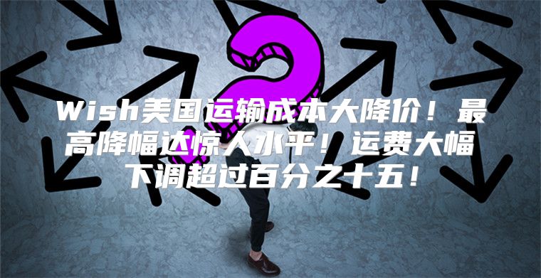 Wish美国运输成本大降价！最高降幅达惊人水平！运费大幅下调超过百分之十五！