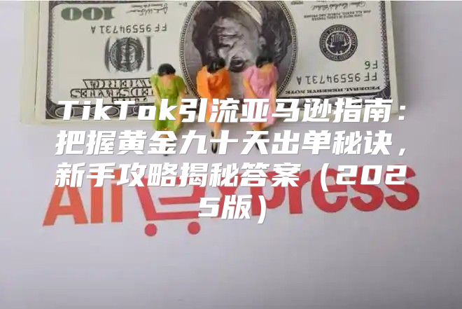 TikTok引流亚马逊指南：把握黄金九十天出单秘诀，新手攻略揭秘答案2025版