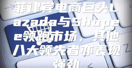 菲律宾电商巨头Lazada与Shopee领跑市场，其他八大领先者亦表现强劲