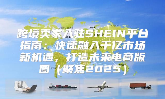 跨境卖家入驻SHEIN平台指南：快速融入千亿市场新机遇，打造未来电商版图聚焦2025
