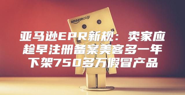 亚马逊EPR新规：卖家应趁早注册备案美客多一年下架750多万假冒产品