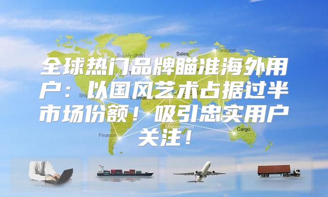 全球热门品牌瞄准海外用户：以国风艺术占据过半市场份额！吸引忠实用户关注！