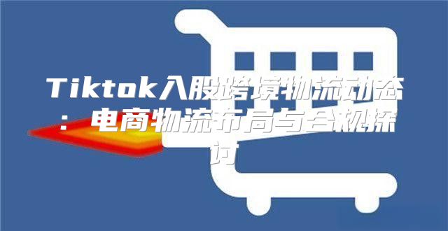 Tiktok入股跨境物流动态：电商物流布局与合规探讨