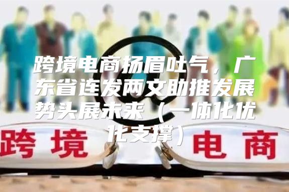 跨境电商扬眉吐气，广东省连发两文助推发展势头展未来一体化优化支撑