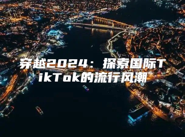 穿越2025探索国际TikTok的流行风潮
