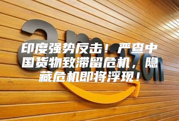 印度强势反击！严查中国货物致滞留危机，隐藏危机即将浮现！
