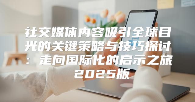 社交媒体内容吸引全球目光的关键策略与技巧探讨：走向国际化的启示之旅 2025版