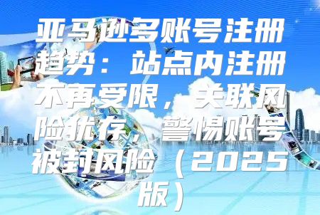 亚马逊多账号注册趋势：站点内注册不再受限，关联风险犹存，警惕账号被封风险2025版