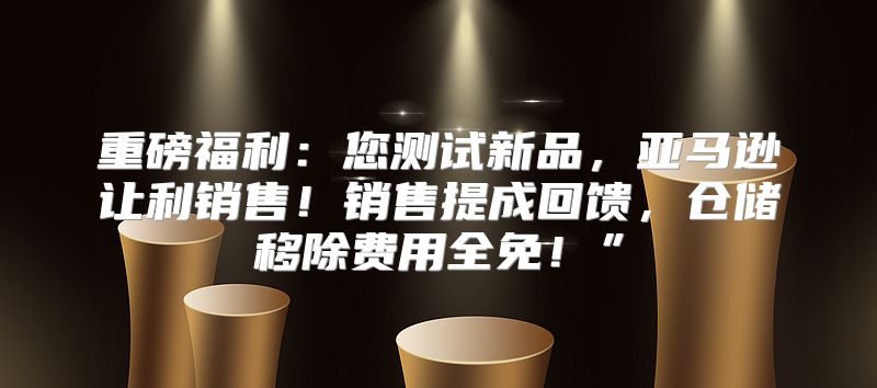 重磅福利：您测试新品，亚马逊让利销售！销售提成回馈，仓储移除费用全免！”