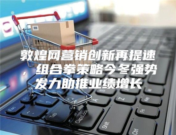 敦煌网营销创新再提速，组合拳策略今冬强势发力助推业绩增长