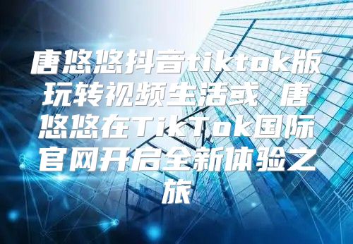唐悠悠抖音tiktok版玩转视频生活或 唐悠悠在TikTok国际官网开启全新体验之旅