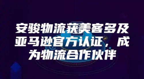 安骏物流获美客多及亚马逊官方认证，成为物流合作伙伴