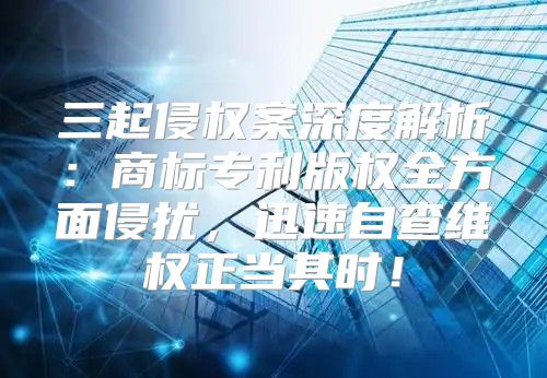三起侵权案深度解析：商标专利版权全方面侵扰，迅速自查维权正当其时！
