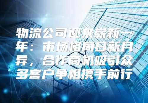 物流公司迎来崭新一年：市场格局日新月异，合作商机吸引众多客户争相携手前行