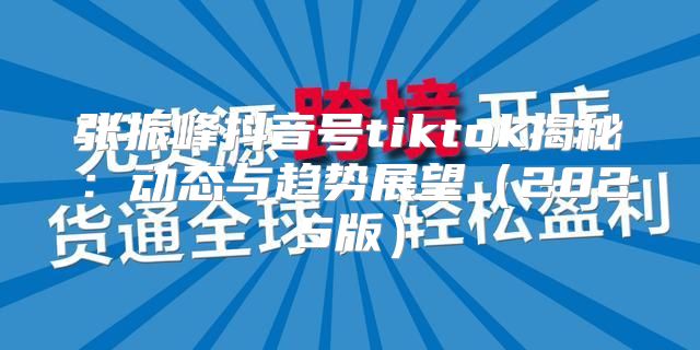 张振峰抖音号tiktok揭秘：动态与趋势展望2025版