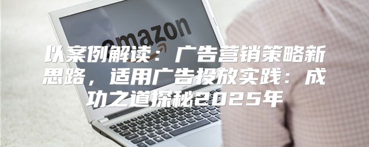 以案例解读：广告营销策略新思路，适用广告投放实践：成功之道探秘2025年