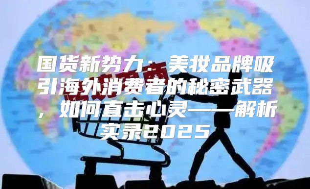 国货新势力：美妆品牌吸引海外消费者的秘密武器，如何直击心灵——解析实录2025