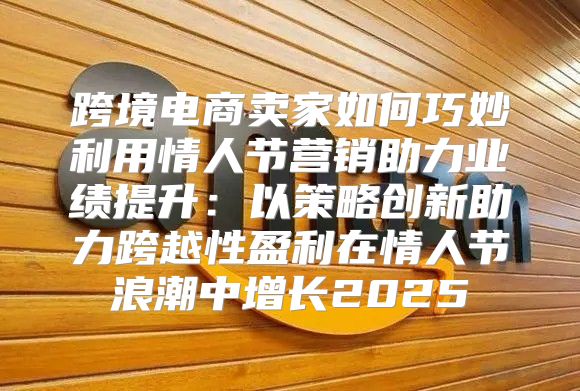 跨境电商卖家如何巧妙利用情人节营销助力业绩提升：以策略创新助力跨越性盈利在情人节浪潮中增长2025