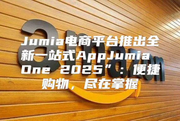 Jumia电商平台推出全新一站式AppJumia One 2025”：便捷购物，尽在掌握