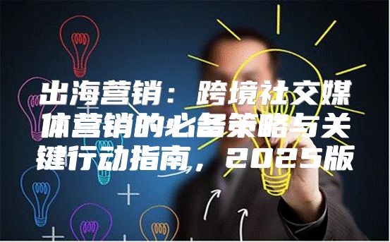 出海营销：跨境社交媒体营销的必备策略与关键行动指南，2025版