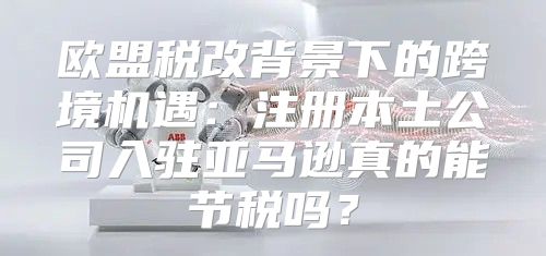欧盟税改背景下的跨境机遇：注册本土公司入驻亚马逊真的能节税吗？