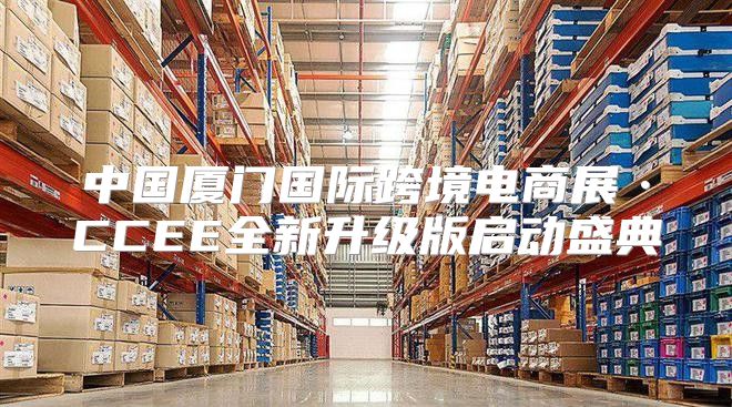 中国厦门国际跨境电商展·CCEE全新升级版启动盛典