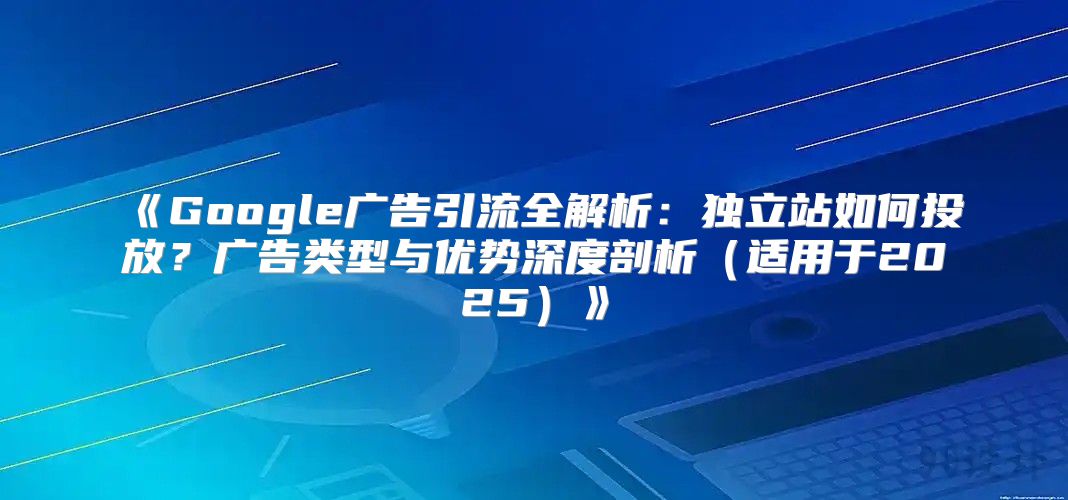 Google广告引流全解析：独立站如何投放？广告类型与优势深度剖析适用于2025