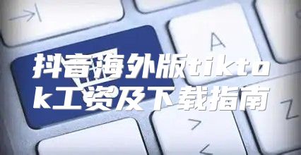 抖音海外版tiktok工资及下载指南