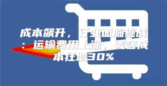 成本飙升，行业面临挑战：运输费用上涨，美容成本狂增30%