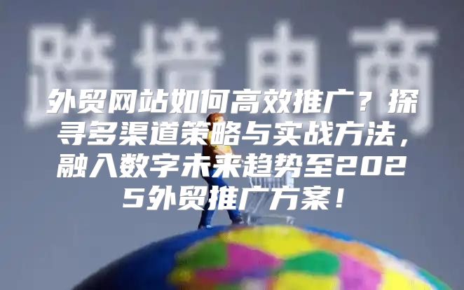 外贸网站如何高效推广？探寻多渠道策略与实战方法，融入数字未来趋势至2025外贸推广方案！
