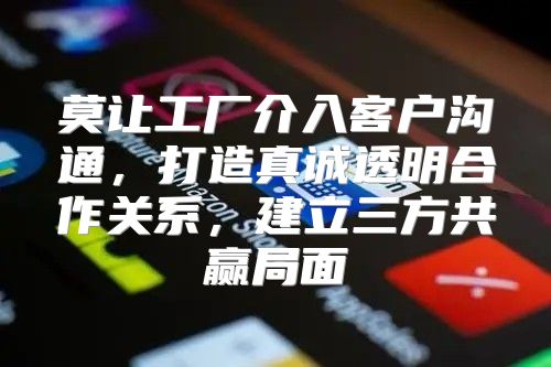 莫让工厂介入客户沟通，打造真诚透明合作关系，建立三方共赢局面