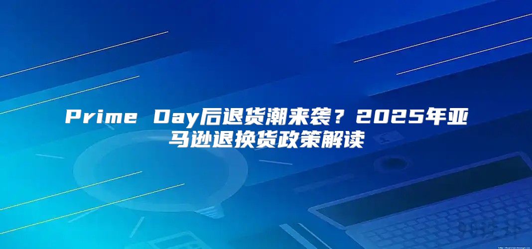 Prime Day后退货潮来袭？2025年亚马逊退换货政策解读