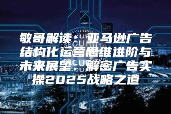 敏哥解读：亚马逊广告结构化运营思维进阶与未来展望：解密广告实操2025战略之道