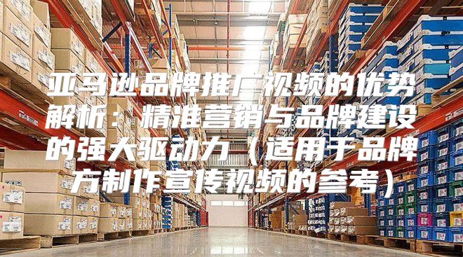 亚马逊品牌推广视频的优势解析：精准营销与品牌建设的强大驱动力适用于品牌方制作宣传视频的参考