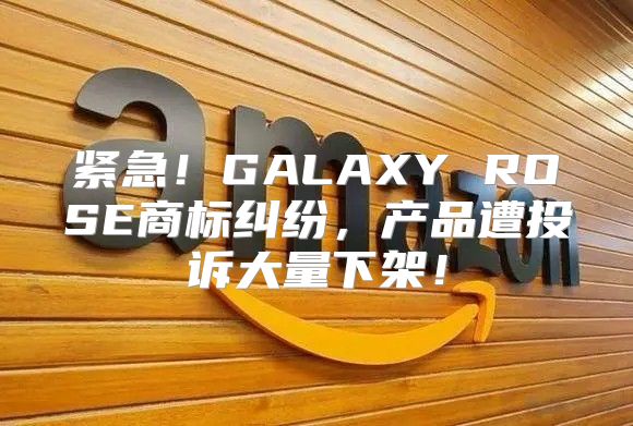 紧急！GALAXY ROSE商标纠纷，产品遭投诉大量下架！