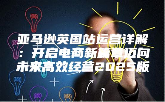 亚马逊英国站运营详解：开启电商新篇章迈向未来高效经营2025版