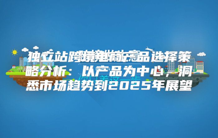 独立站跨境电商产品选择策略分析：以产品为中心，洞悉市场趋势到2025年展望