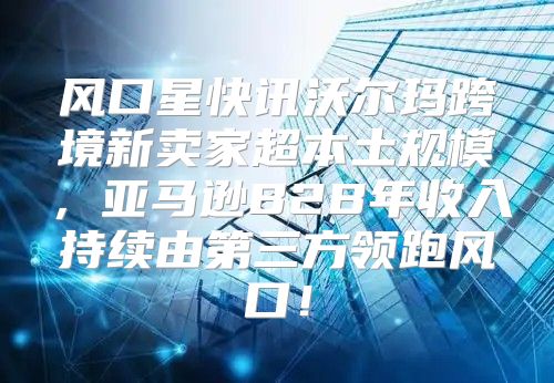 风口星快讯沃尔玛跨境新卖家超本土规模，亚马逊B2B年收入持续由第三方领跑风口！