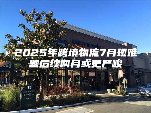 2025年跨境物流7月现难题后续两月或更严峻